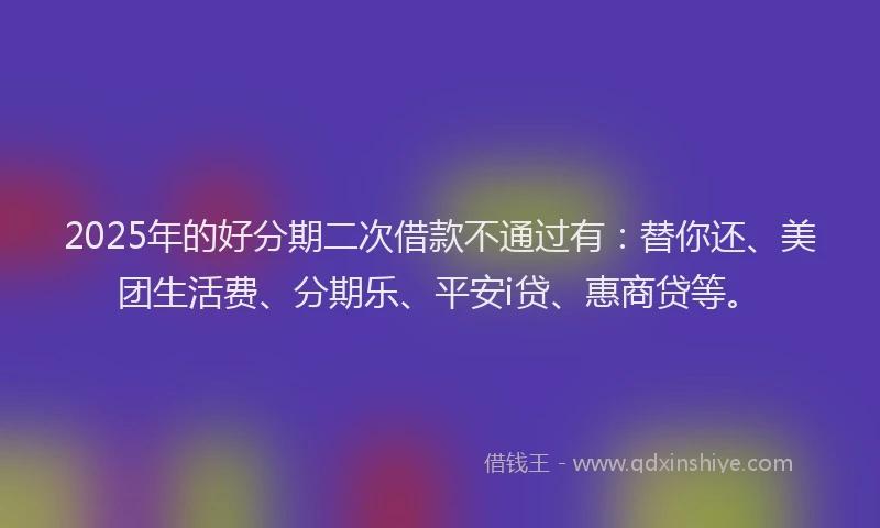 2025年的好分期二次借款不通过有：替你还、美团生活费、分期乐、平安i贷、惠商贷等。