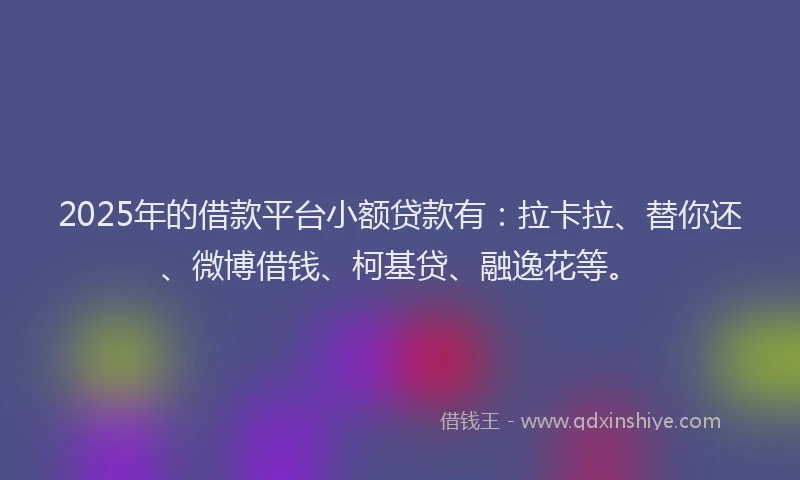2025年的借款平台小额贷款有：拉卡拉、替你还、微博借钱、柯基贷、融逸花等。
