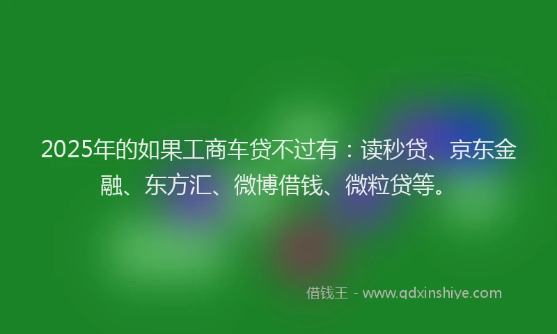 2025年的如果工商车贷不过有：读秒贷、京东金融、东方汇、微博借钱、微粒贷等。