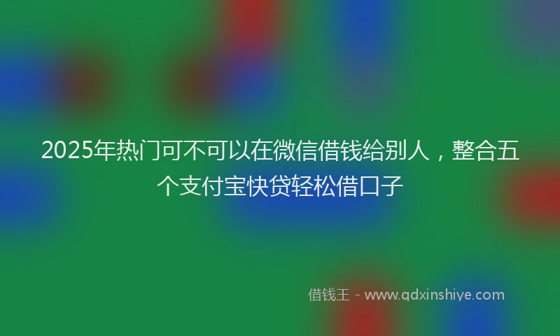 2025年热门可不可以在微信借钱给别人，整合五个支付宝快贷轻松借口子
