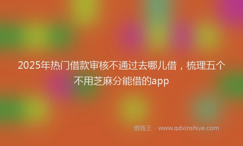 2025年热门借款审核不通过去哪儿借，梳理五个不用芝麻分能借的app