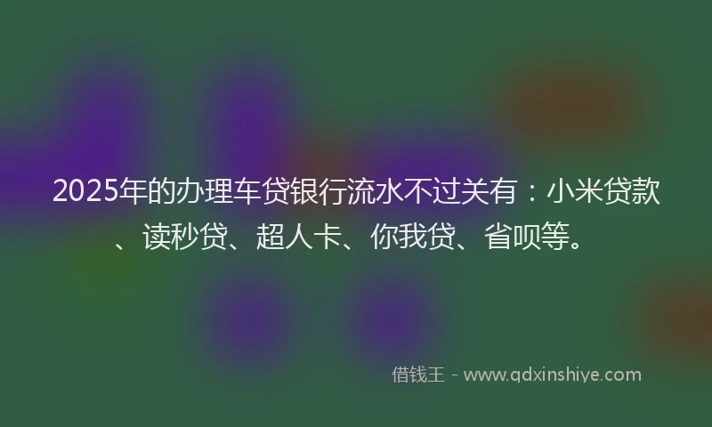 2025年的办理车贷银行流水不过关有：小米贷款、读秒贷、超人卡、你我贷、省呗等。