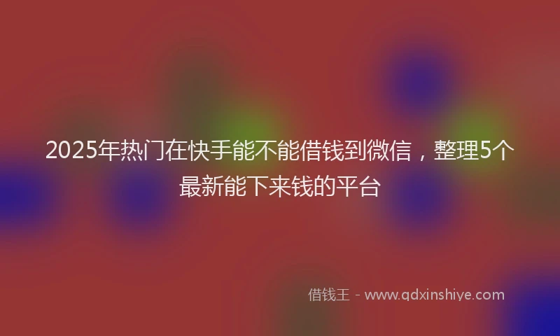 2025年热门在快手能不能借钱到微信，整理5个最新能下来钱的平台