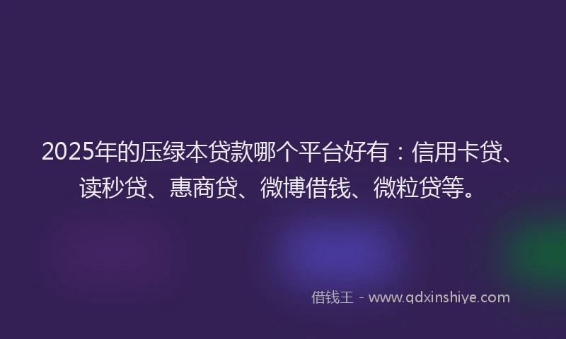 2025年的压绿本贷款哪个平台好有：信用卡贷、读秒贷、惠商贷、微博借钱、微粒贷等。