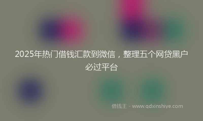 2025年热门借钱汇款到微信，整理五个网贷黑户必过平台