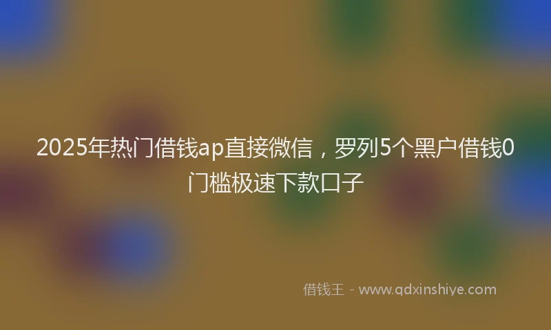 2025年热门借钱ap直接微信，罗列5个黑户借钱0门槛极速下款口子