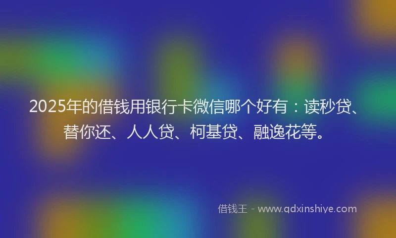 2025年的借钱用银行卡微信哪个好有：读秒贷、替你还、人人贷、柯基贷、融逸花等。