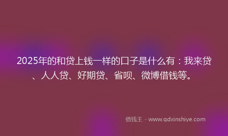 2025年的和贷上钱一样的口子是什么有：我来贷、人人贷、好期贷、省呗、微博借钱等。