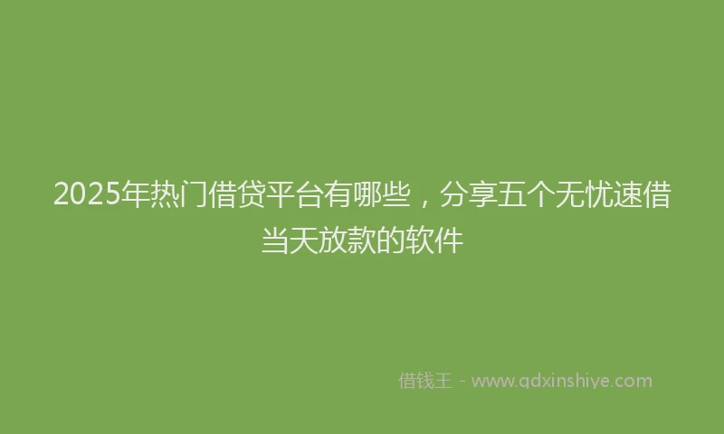 2025年热门借贷平台有哪些，分享五个无忧速借当天放款的软件