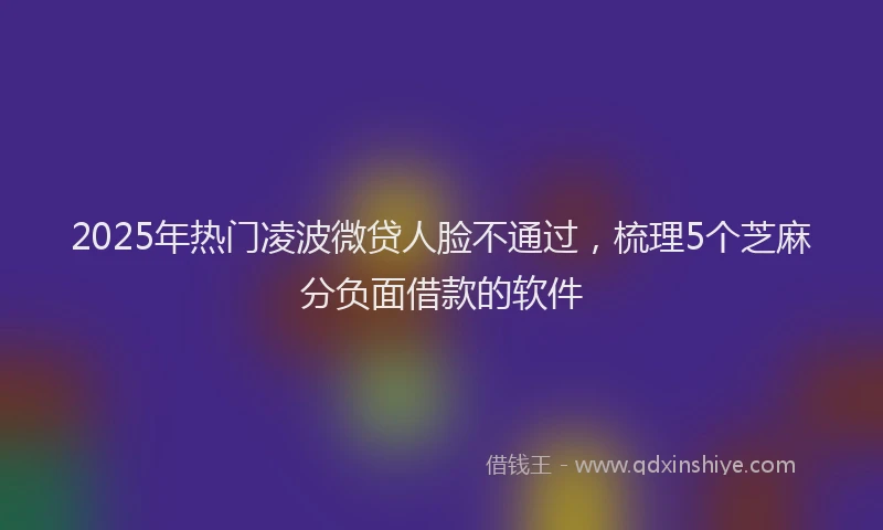 2025年热门凌波微贷人脸不通过，梳理5个芝麻分负面借款的软件