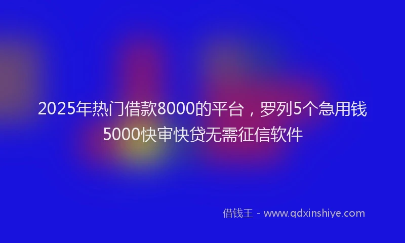 2025年热门借款8000的平台,罗列5个急用钱5000快审快贷无需征信软件