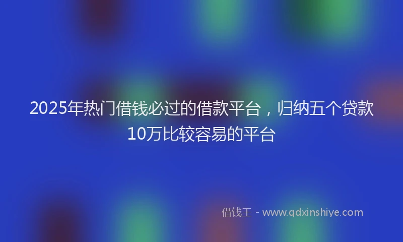2025年热门借钱必过的借款平台，归纳五个贷款10万比较容易的平台