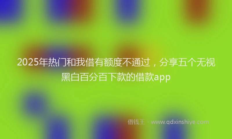 2025年热门和我借有额度不通过，分享五个无视黑白百分百下款的借款app