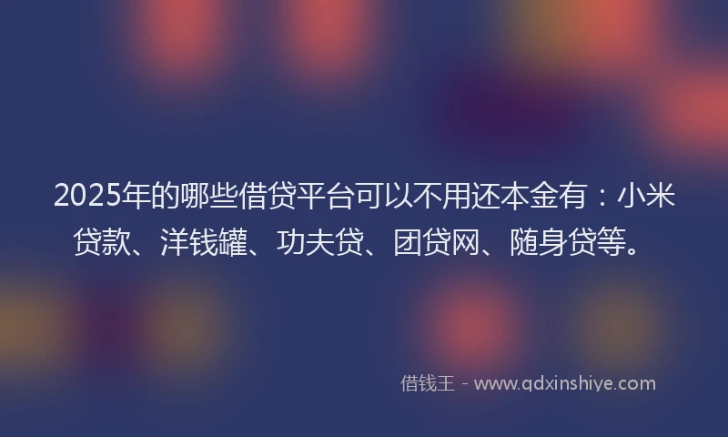 2025年的哪些借贷平台可以不用还本金有：小米贷款、洋钱罐、功夫贷、团贷网、随身贷等。
