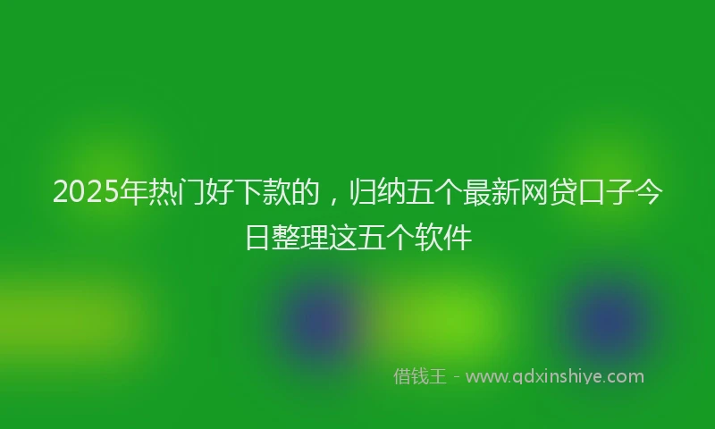 2025年热门好下款的，归纳五个最新网贷口子今日整理这五个软件