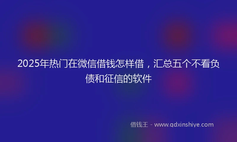2025年热门在微信借钱怎样借，汇总五个不看负债和征信的软件