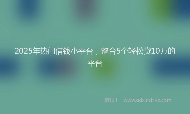 2025年热门借钱小平台，整合5个轻松贷10万的平台