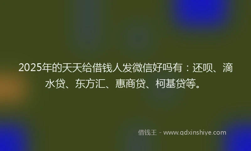 2025年的天天给借钱人发微信好吗有：还呗、滴水贷、东方汇、惠商贷、柯基贷等。