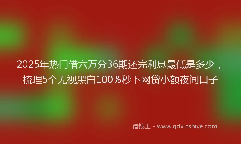 2025年热门借六万分36期还完利息最低是多少，梳理5个无视黑白100%秒下网贷小额夜间口子