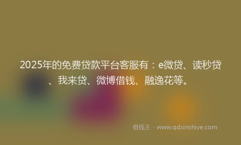 2025年的免费贷款平台客服有：e微贷、读秒贷、我来贷、微博借钱、融逸花等。