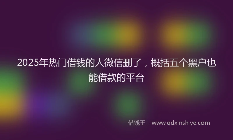 2025年热门借钱的人微信删了，概括五个黑户也能借款的平台
