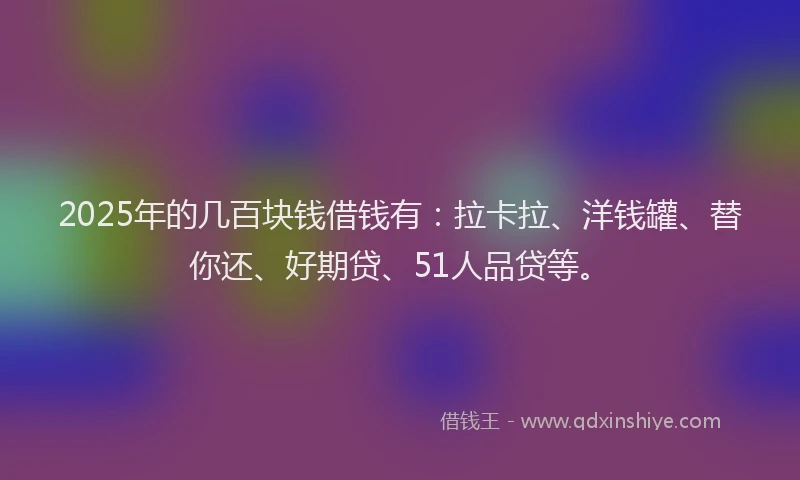 2025年的几百块钱借钱有：拉卡拉、洋钱罐、替你还、好期贷、51人品贷等。