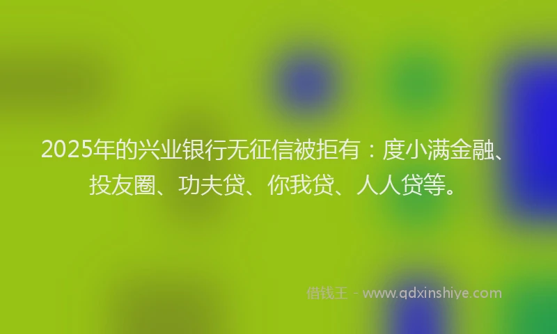 2025年的兴业银行无征信被拒有：度小满金融、投友圈、功夫贷、你我贷、人人贷等。