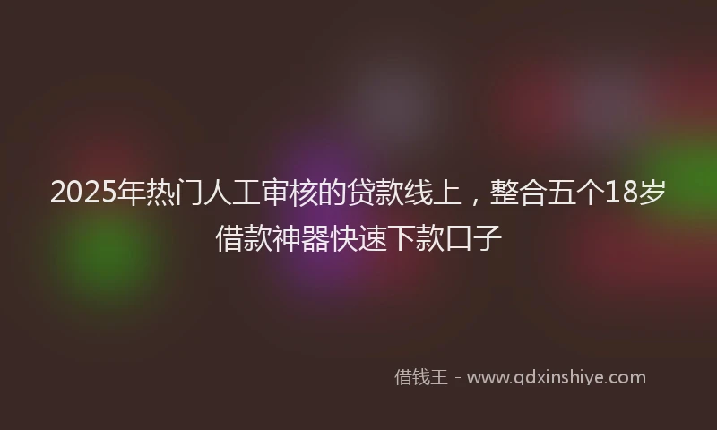 2025年热门人工审核的贷款线上，整合五个18岁借款神器快速下款口子