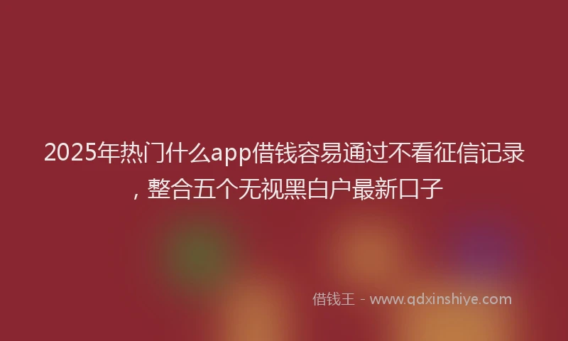 2025年热门什么app借钱容易通过不看征信记录，整合五个无视黑白户最新口子