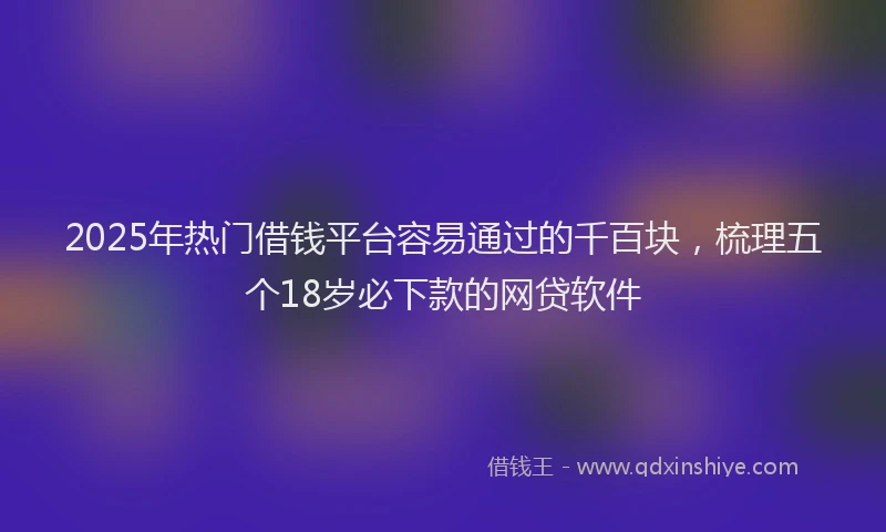 2025年热门借钱平台容易通过的千百块，梳理五个18岁必下款的网贷软件