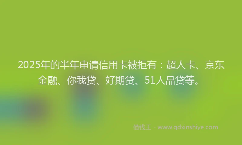 2025年的半年申请信用卡被拒有：超人卡、京东金融、你我贷、好期贷、51人品贷等。