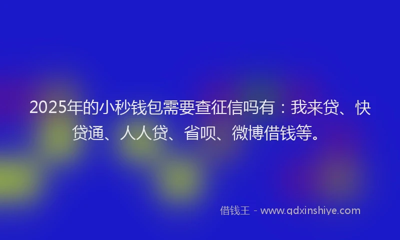 2025年的小秒钱包需要查征信吗有：我来贷、快贷通、人人贷、省呗、微博借钱等。