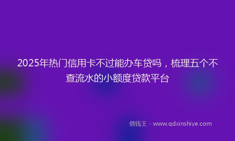 2025年热门信用卡不过能办车贷吗，梳理五个不查流水的小额度贷款平台