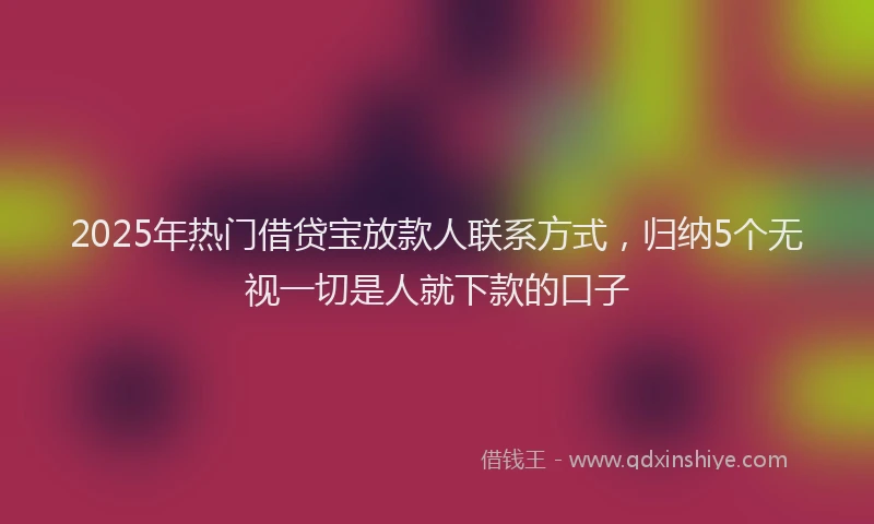 2025年热门借贷宝放款人联系方式，归纳5个无视一切是人就下款的口子