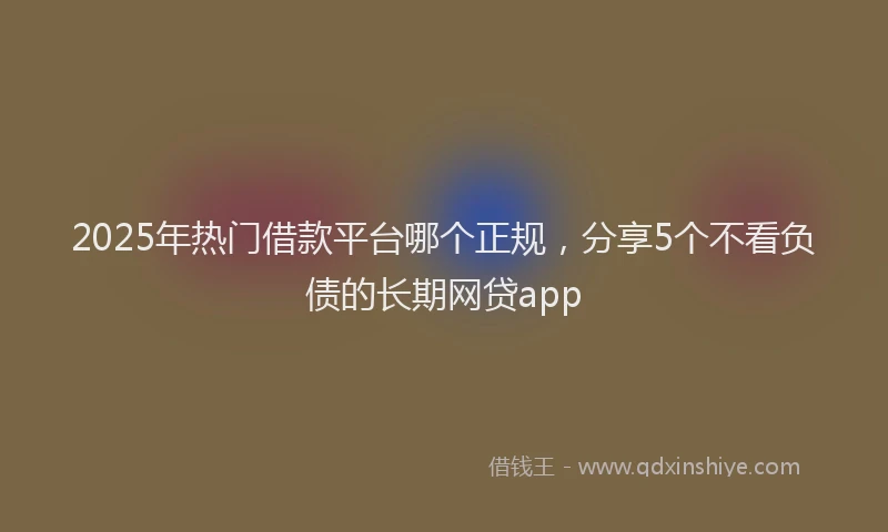 2025年热门借款平台哪个正规，分享5个不看负债的长期网贷app