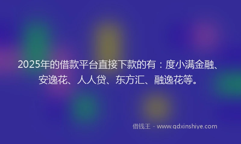 2025年的借款平台直接下款的有：度小满金融、安逸花、人人贷、东方汇、融逸花等。