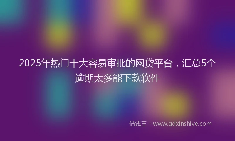 2025年热门十大容易审批的网贷平台，汇总5个逾期太多能下款软件
