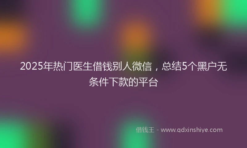 2025年热门医生借钱别人微信，总结5个黑户无条件下款的平台
