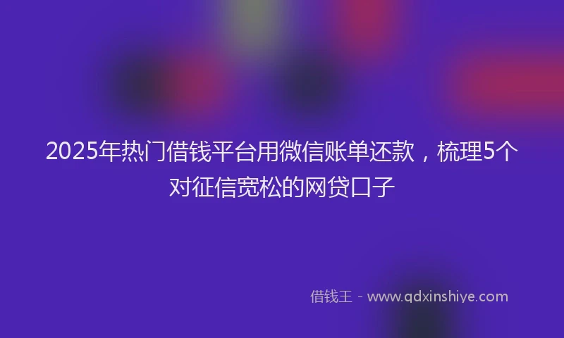2025年热门借钱平台用微信账单还款，梳理5个对征信宽松的网贷口子