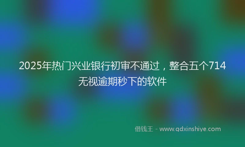 2025年热门兴业银行初审不通过，整合五个714无视逾期秒下的软件
