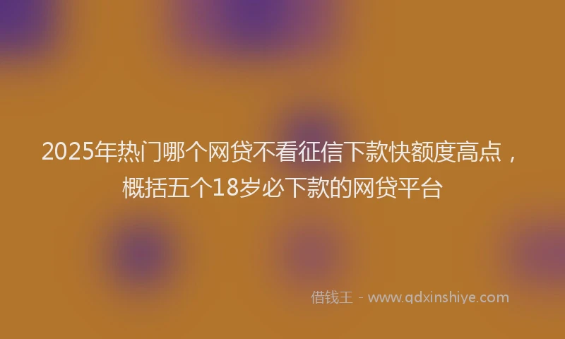 2025年热门哪个网贷不看征信下款快额度高点，概括五个18岁必下款的网贷平台