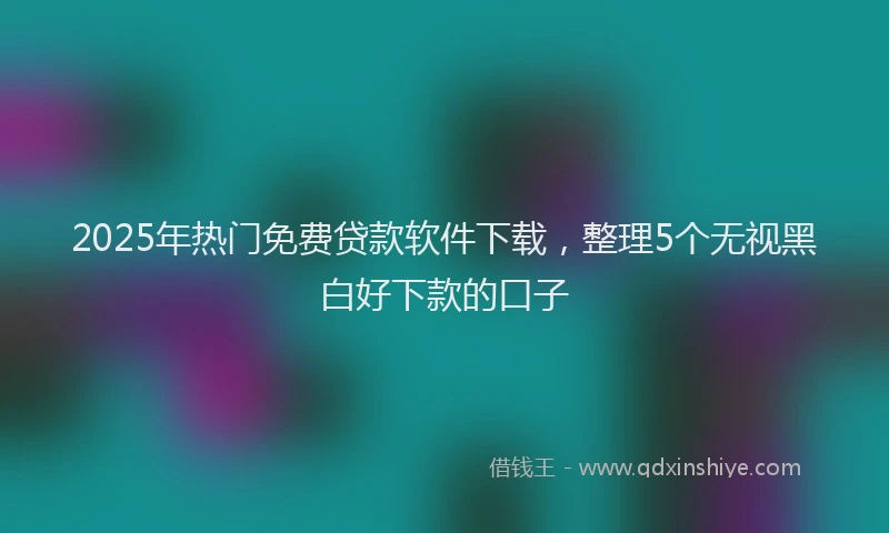 2025年热门免费贷款软件下载，整理5个无视黑白好下款的口子