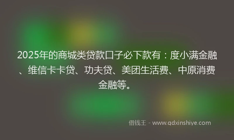 2025年的商城类贷款口子必下款有：度小满金融、维信卡卡贷、功夫贷、美团生活费、中原消费金融等。