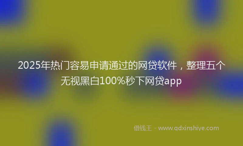 2025年热门容易申请通过的网贷软件，整理五个无视黑白100%秒下网贷app