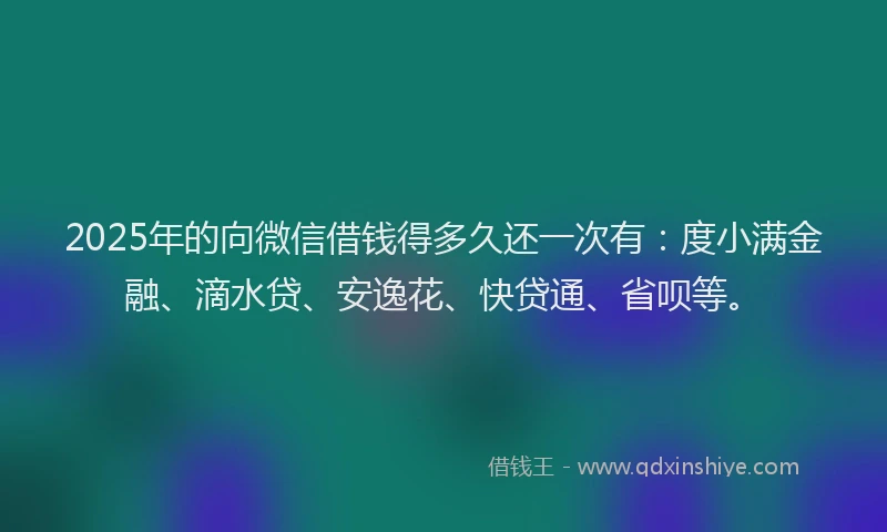 2025年的向微信借钱得多久还一次有：度小满金融、滴水贷、安逸花、快贷通、省呗等。