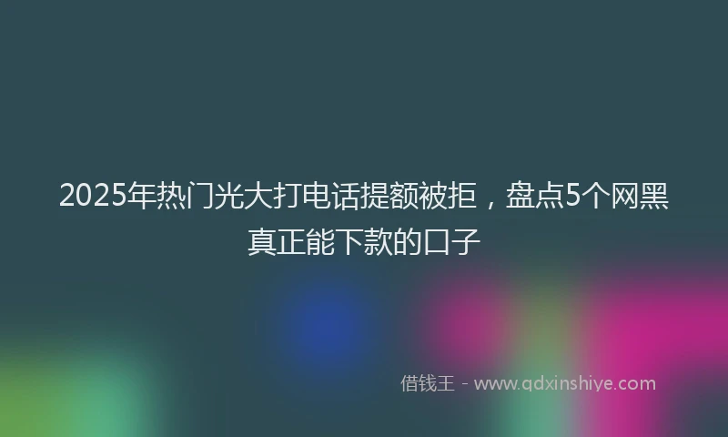 2025年热门光大打电话提额被拒，盘点5个网黑真正能下款的口子
