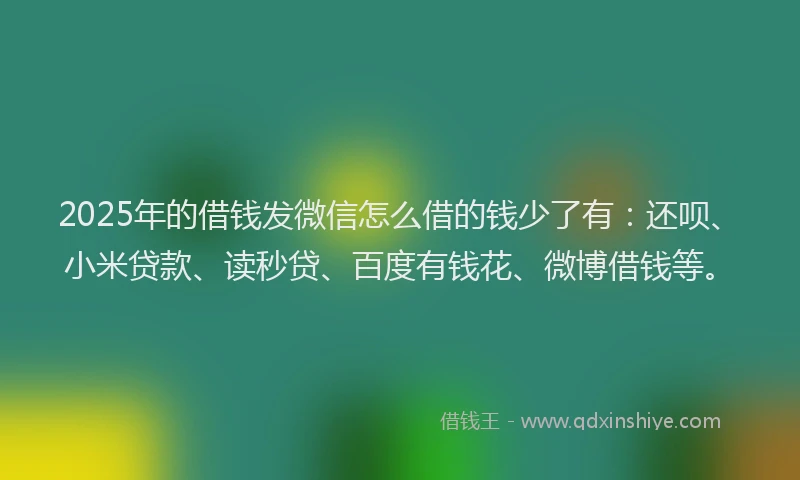 2025年的借钱发微信怎么借的钱少了有：还呗、小米贷款、读秒贷、百度有钱花、微博借钱等。