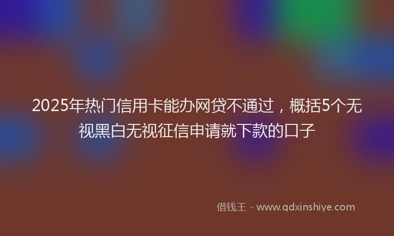 2025年热门信用卡能办网贷不通过，概括5个无视黑白无视征信申请就下款的口子