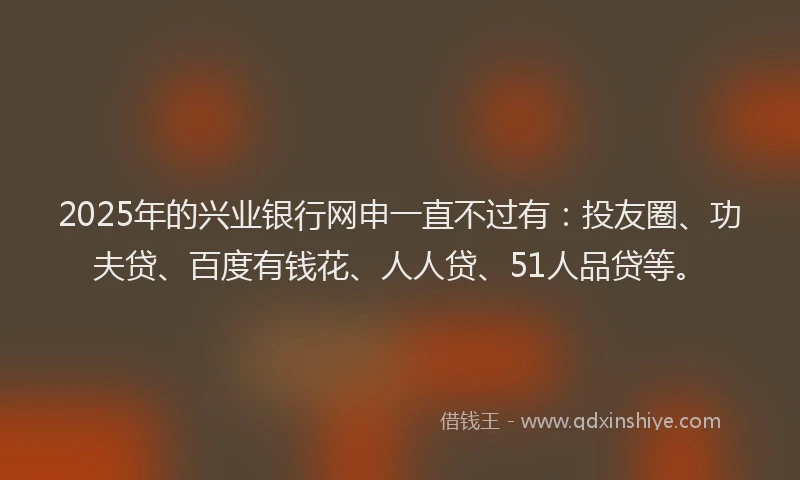 2025年的兴业银行网申一直不过有：投友圈、功夫贷、百度有钱花、人人贷、51人品贷等。