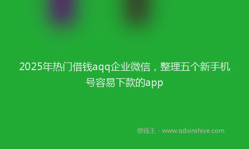 2025年热门借钱aqq企业微信，整理五个新手机号容易下款的app